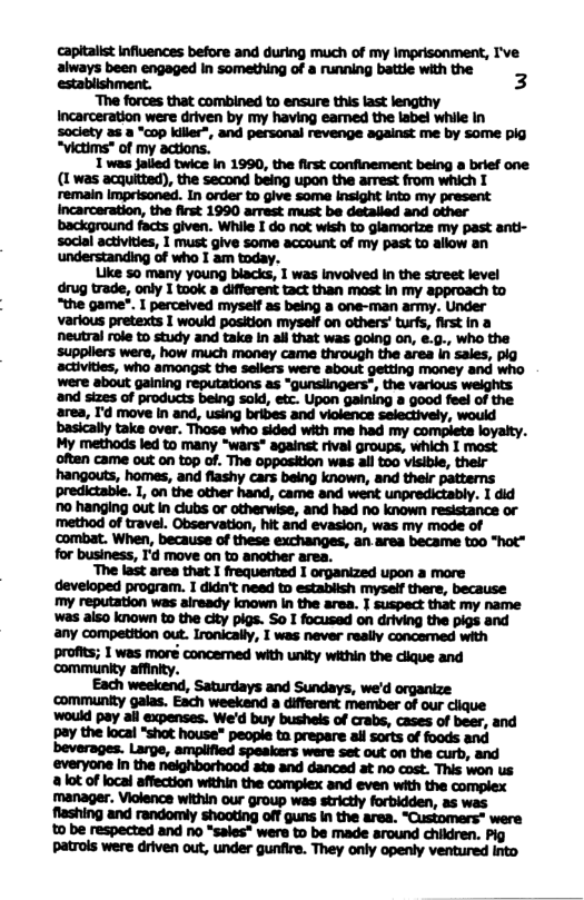 wmmmmmawwlw always been engaged in something of a running battie 3  “The forces that combined to ensure this last lengthy Incarceration were driven by my having eamed the label while In soclety 25 a “cop killer”, and personal revenge against me by some pig “victims* of my actions.  1 was jailed twice in 1990, the first confinement being a brief one (1 was acquitted), the second being upon the armest from which T remain imprisoned. In order to give some insight into my present Incarceration, the first 1990 armest must be detalled and other background facts given. While I do not wish to glamorize my past anti- soclal activities, 1 must give some account of my past to allow an understanding of who I am today.  Like 50 many young blacks, 1 was involved In the street level drug trade, only I took 8 different tact than mast in my approach to “the game?. I perceived myself as being a one-man army. Under various pretexts I would position myself on others’ turfs, first in a neutral role to study and take in all that was going on, .0, who the ‘suppliers were, how much money came through the area in sales, plg activities, who amongst the sellers were about getting money and who were about gaining reputations as “qunsiingers”, the various welghts and sizes of products being sold, etc. Upon gaining a good feel of the area, I’d move in and, using bribes and violence selectively, would basicaly take over. Those who sided with me had my compieta loyaity. My methods led to many “wars® against rival groups, which I most oftan came out on top of. The opposition was all too visible, their hangouts, homes, and flashy cars being known, and their pattems predictable. 1, on the other hand, came and went unpredictably. 1 did 1o hanging out in clubs or otherwise, and had no known resistance or ‘method of travel. Observation, hit and evasion, was my mode of ‘combat. When, because of these exchanges, an.area became too "hot” for business, I’d move on to another area.  ‘The last area that I frequented I organized upon a more developed program. I didn’t need o estabiish myself there, because my reputation was aiready known in the area. I suspect that my name was aiso known to the ity pigs. So I focused on driving the pigs and any competition out. Ironically, I was never really concerned with profits; I was moré concemed with unity within the clique and communky affnity.  Each weekend, Saturdays and Sundays, we’d organize ‘community galas. Esch weekend a different member of our clique would pay all expenses. We’d buy bushels of crabs, cases of beer, and pay the local “shot house” peopie tn prepare all sorts of foods and beverages. Large, amplified speakers ware set out on the curb, and ‘everyone in the neighborhood ate and danced at no cost. This won s 2 lot of local affection within the complex and even with the complex manager. Vicience within our group was strictly forbidden, as was flashing and randomly shooting off guns in the area. “Customers* were £ be respected and no “sales* were to be made around children. Pig patrols were driven out, under gunfire. They only openly ventured into 